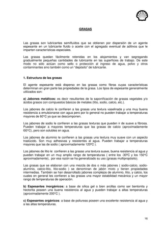 16
GRASAS
Las grasas son lubricantes semifluídos que se obtienen por dispersión de un agente
espesante en un lubricante fluido o aceite con el agregado eventual de aditivos que le
imparten características especiales.
Las grasas quedan fácilmente retenidas en los alojamientos y van segregando
gradualmente pequeñas cantidades de lubricante en las superficies de trabajo. De este
modo no sólo actúan como sello o protección al ingreso de agua, polvo y otros
contaminantes sino también como un “depósito” de lubricante.
1. Estructura de las grasas
El agente espesante está disperso en las grasas como fibras cuyas características
determinan en gran parte las propiedades de la grasa. Los tipos de espesante generalmente
utilizados son:
a) Jabones metálicos: es decir resultantes de la saponificación de grasas vegetales y/o
ácidos grasos con compuestos básicos de metales (litio, sodio, calcio, etc.).
Los jabones de calcio le confieren a las grasas una textura vaselinada y una muy buena
resistencia a emulsionarse con agua pero por lo general no pueden trabajar a temperaturas
mayores de 60°C ya que se descomponen.
Los jabones de sodio le confieren a las grasas texturas que pueden ir de suave a fibrosa.
Pueden trabajar a mayores temperaturas que las grasas de calcio (aproximadamente
l00°C), pero son solubles en agua.
Los jabones de aluminio le confieren a las grasas una textura muy suave con un aspecto
traslúcido. Son muy adhesivas y resistentes al agua. Pueden trabajar a temperaturas
mayores que las de sodio ( aproximadamente 120ºC ).
Los jabones de litio le confieren a las grasas una textura suave, buena resistencia al agua y
pueden trabajar en un muy amplio rango de temperaturas ( entre los -30ºC y los 150°C
aproximadamente), por esa razón se ha generalizado su uso (grasas multipropósito).
Las grasas que se elaboran con una mezcla de dos o más jabones ( sodio-calcio, sodio-
aluminio, calcio-litio, litio-sodio ) se denominan de jabón mixto y tienen propiedades
intermedias. También se han desarrollado jabones complejos de aluminio, litio, y calcio, los
cuales en general les confieren a las grasas una mayor estabilidad mecánica y un mayor
rango de temperaturas de operación.
b) Espesantes inorgánicos: a base de sílica gel o bien arcillas como ser bentonita y
hectorita poseen una buena resistencia al agua y pueden trabajar a altas temperaturas
(aproximadamente 200°C ).
c) Espesantes orgánicos: a base de poliureas poseen una excelente resistencia al agua y
a las altas temperaturas.
 