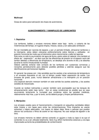 19
Multiroad
Grasa de calcio para lubricación de chasis de automotores.
ALMACENAMIENTO Y MANIPULEO DE LUBRICANTES
1. Depósitos
Los tambores, baldes y envases menores deben estar bajo techo, a cubierto de las
inclemencias del tiempo, en lugares limpios, frescos, secos y con adecuada ventilación.
De ser inevitable por razones de espacio, y por un período limitado, almacenar tambores a
la intemperie, estos deben colocarse preferentemente sobre listones y estibados en
posición horizontal de modo que el lubricante cubra interiormente y selle los tapones.
Esto evita no sólo la acumulación de agua de lluvia y polvo sobre el cabezal, sino también el
efecto de “ respiración “, es decir que por las diferencias de presión en el espacio vacío del
tambor debidas a diferencias de temperatura, se desaloje aire durante el día y se absorba
durante la noche introduciendo humedad.
Deberá además evitarse todo contacto de los tambores con sustancias corrosivas y
revisarlos periódicamente para detectar posibles pérdidas y además asegurar que las
identificaciones permanezcan legibles.
En general, las grasas son más sensibles que los aceites a las variaciones de temperatura
y en envases expuestos al sol, con el tiempo, puede haber separación de aceite. Los
envases de grasa, pues, nunca deberían almacenarse a la intemperie y/o en posición
horizontal.
Una especial atención merecen también en este sentido los aceites aislantes, y los aceites
solubles de mecanizado.
Cuando se reciban lubricantes a granel, también será aconsejable que los tanques de
almacenamiento estén bajo techo. Aún en estas condiciones es posible que se vaya
acumulando lentamente la humedad que condensa sobre las paredes metálicas,
relativamente más frías, y por lo tanto, se los deberá purgar y limpiar periódicamente.
2. Manipuleo
Los envases usados para el fraccionamiento y transporte en pequeñas cantidades deben
estar limpios y con tapas para evitar las contaminaciones. Para limpiarlos se usarán
solventes y trapos adecuados. Los trapos no deben dejar fibras o pelusas que puedan
obturar los conductos o filtros de aceite en las máquinas. No usar estopa de algodón o de
lana.
Los envases menores no deben abrirse cortando un agujero o toda su tapa si es que el
contenido no va a ser utilizado totalmente. Será muy difícil mantenerlos estancos y una tapa
improvisada aumenta las probabilidades de contaminación
 