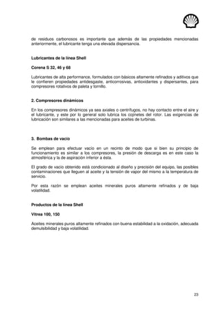 23
de residuos carbonosos es importante que además de las propiedades mencionadas
anteriormente, el lubricante tenga una elevada dispersancia.
Lubricantes de la línea Shell
Corena S 32, 46 y 68
Lubricantes de alta performance, formulados con básicos altamente refinados y aditivos que
le confieren propiedades antidesgaste, anticorrosivas, antioxidantes y dispersantes, para
compresores rotativos de paleta y tornillo.
2. Compresores dinámicos
En los compresores dinámicos ya sea axiales o centrífugos, no hay contacto entre el aire y
el lubricante, y este por lo general solo lubrica los cojinetes del rotor. Las exigencias de
lubricación son similares a las mencionadas para aceites de turbinas.
3. Bombas de vacío
Se emplean para efectuar vacío en un recinto de modo que si bien su principio de
funcionamiento es similar a los compresores, la presión de descarga es en este caso la
atmosférica y la de aspiración inferior a ésta.
El grado de vacío obtenido está condicionado al diseño y precisión del equipo, las posibles
contaminaciones que lleguen al aceite y la tensión de vapor del mismo a la temperatura de
servicio.
Por esta razón se emplean aceites minerales puros altamente refinados y de baja
volatilidad.
Productos de la línea Shell
Vitrea 100, 150
Aceites minerales puros altamente refinados con buena estabilidad a la oxidación, adecuada
demulsibilidad y baja volatilidad.
 