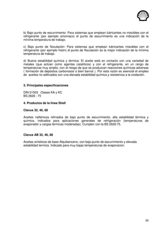 26
b) Bajo punto de escurrimiento: Para sistemas que emplean lubricantes no miscibles con el
refrigerante (por ejemplo amoníaco) el punto de escurrimiento es una indicación de la
mínima temperatura de trabajo.
c) Bajo punto de floculación: Para sistemas que emplean lubricantes miscibles con el
refrigerante (por ejemplo freón) el punto de floculación es la mejor indicación de la mínima
temperatura de trabajo.
d) Buena estabilidad química y térmica: El aceite está en contacto con una variedad de
metales (que actúan como agentes catalíticos) y con el refrigerante, en un rango de
temperaturas muy amplio, con el riesgo de que se produzcan reacciones químicas adversas
( formación de depósitos carbonosos o bien barros ). Por esta razón es esencial el empleo
de aceites no aditivados con una elevada estabilidad química y resistencia a la oxidación.
3. Principales especificaciones
DIN 51503 Clases KA y KC
BS 2626 : 75
4. Productos de la línea Shell
Clavus 32, 46, 68
Aceites nafténicos refinados de bajo punto de escurrimiento, alta estabilidad térmica y
química, indicados para aplicaciones generales de refrigeración (temperaturas de
evaporador y cargas térmicas moderadas). Cumplen con la BS 2626:75.
Clavus AB 32, 46, 68
Aceites sinteticos de base Alquibenceno, con bajo punto de escurrimiento y elevada
estabilidad termica. Indicado para muy bajas temperaturas de evaporacion.
 