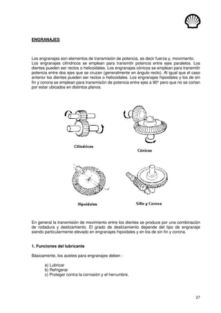 27
ENGRANAJES
Los engranajes son elementos de transmisión de potencia, es decir fuerza y, movimiento.
Los engranajes cilíndricos se emplean para transmitir potencia entre ejes paralelos. Los
dientes pueden ser rectos o helicoidales. Los engranajes cónicos se emplean para transmitir
potencia entre dos ejes que se cruzan (generalmente en ángulo recto). Al igual que el caso
anterior los dientes pueden ser rectos o helicoidales. Los engranajes hipoidales y los de sin
fin y corona se emplean para transmisión de potencia entre ejes a 90° pero que no se cortan
por estar ubicados en distintos planos.
En general la transmisión de movimiento entre los dientes se produce por una combinación
de rodadura y deslizamiento. El grado de deslizamiento depende del tipo de engranaje
siendo particularmente elevado en engranajes hipoidales y en los de sin fin y corona.
1. Funciones del lubricante
Básicamente, los aceites para engranajes deben :
a) Lubricar
b) Refrigerar
c) Proteger contra la corrosión y el herrumbre.
 