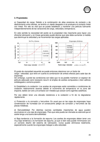 28
2. Propiedades
a) Capacidad de carga: Debido a la combinación de altas presiones de contacto y de
deslizamiento entre dientes, se tendría un rápido desgaste si se produjera el contacto metal
con metal. Por ello es vital que se pueda establecer y mantener una película lubricante
independientemente de las variaciones de carga, velocidad y temperatura.
En este sentido la viscosidad del aceite es la propiedad más importante para lograr una
eficiente lubricación y en líneas generales puede decirse que esta debe aumentar a medida
que disminuye la velocidad y se incrementan las cargas aplicadas.
Sin Fin y Corona Engranajes cilíndricos
= K ( N / C n )
3 2
0
10
20
30
40
50
60
0,01 0,1 1 10 100
Factor carga / velocidad
Viscosidad
(cSt)
a
100°
C
N= potencia
C= dist e centros
n= rpm rueda
= ( k N ( r + 1) / L d r V )
2
0
200
400
600
800
1000
0,001 0,01 0,1 1 10
Factor carga / velocidad
Viscosidad
(cSt)
a
40°
C
N =Potencia
r=rel. transm.
L=ancho diente
d=diam. piñón
V= vel primit.
El grado de viscosidad requerido se puede entonces relacionar con un factor de
carga / velocidad, que tiene en cuenta la combinación de ambos efectos para cada tipo de
engranaje.
Sin embargo, cuando las condiciones son tales que no es posible mantener un espesor de
película adecuado será necesario recurrir al empleo de aceites compuestos o bien aditivos
antidesgaste o extrema presión.
b) Estabilidad a la oxidación: Los aceites de engranajes están sometidos a condiciones de
oxidación relativamente severas debido al incremento de temperatura en la zona del
engrane, batido con aire y el contacto con metales que actúan como agentes catalíticos.
Por eso deben tener una elevada resistencia a la oxidación a fin de no degradarse
rápidamente.
c) Protección a la corrosión y herrumbre: Es usual que en las cajas de engranajes haya
condensación de humedad con el consecuente peligro de corrosión y herrumbre de las
piezas metálicas.
d) Demulsibilidad: Por distintas razones cantidades importantes de agua pueden
acumularse en una caja de engranajes. Para que esta pueda ser drenada es esencial que el
aceite tenga una buena demulsibilidad.
e) Baja tendencia a la formación de espuma: Los aceites de engranajes deben tener una
muy baja tendencia a la formación de espuma, ya que si bien esta puede minimizarse con
un correcto diseño del sistema de lubricación, nunca puede eliminarse totalmente,
especialmente cuando los engranajes trabajan a alta velocidad.
 