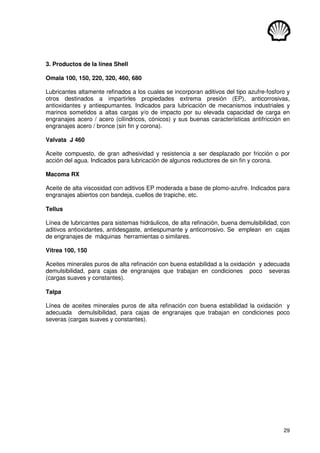 29
3. Productos de la línea Shell
Omala 100, 150, 220, 320, 460, 680
Lubricantes altamente refinados a los cuales se incorporan aditivos del tipo azufre-fosforo y
otros destinados a impartirles propiedades extrema presión (EP), anticorrosivas,
antioxidantes y antiespumantes. Indicados para lubricación de mecanismos industriales y
marinos sometidos a altas cargas y/o de impacto por su elevada capacidad de carga en
engranajes acero / acero (cilíndricos, cónicos) y sus buenas características antifricción en
engranajes acero / bronce (sin fin y corona).
Valvata J 460
Aceite compuesto, de gran adhesividad y resistencia a ser desplazado por fricción o por
acción del agua. Indicados para lubricación de algunos reductores de sin fin y corona.
Macoma RX
Aceite de alta viscosidad con aditivos EP moderada a base de plomo-azufre. Indicados para
engranajes abiertos con bandeja, cuellos de trapiche, etc.
Tellus
Línea de lubricantes para sistemas hidráulicos, de alta refinación, buena demulsibilidad, con
aditivos antioxidantes, antidesgaste, antiespumante y anticorrosivo. Se emplean en cajas
de engranajes de máquinas herramientas o similares.
Vitrea 100, 150
Aceites minerales puros de alta refinación con buena estabilidad a la oxidación y adecuada
demulsibilidad, para cajas de engranajes que trabajan en condiciones poco severas
(cargas suaves y constantes).
Talpa
Línea de aceites minerales puros de alta refinación con buena estabilidad la oxidación y
adecuada demulsibilidad, para cajas de engranajes que trabajan en condiciones poco
severas (cargas suaves y constantes).
 