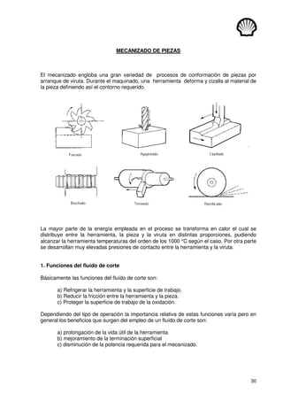 30
MECANIZADO DE PIEZAS
El mecanizado engloba una gran variedad de procesos de conformación de piezas por
arranque de viruta. Durante el maquinado, una herramienta deforma y cizalla al material de
la pieza definiendo así el contorno requerido.
La mayor parte de la energía empleada en el proceso se transforma en calor el cual se
distribuye entre la herramienta, la pieza y la viruta en distintas proporciones, pudiendo
alcanzar la herramienta temperaturas del orden de los 1000 °C según el caso. Por otra parte
se desarrollan muy elevadas presiones de contacto entre la herramienta y la viruta.
1. Funciones del fluído de corte
Básicamente las funciones del fluído de corte son:
a) Refrigerar la herramienta y la superficie de trabajo.
b) Reducir la fricción entre la herramienta y la pieza.
c) Proteger la superficie de trabajo de la oxidación.
Dependiendo del tipo de operación la importancia relativa de estas funciones varía pero en
general los beneficios que surgen del empleo de un fluído de corte son:
a) prolongación de la vida útil de la herramienta
b) mejoramiento de la terminación superficial
c) disminución de la potencia requerida para el mecanizado.
 