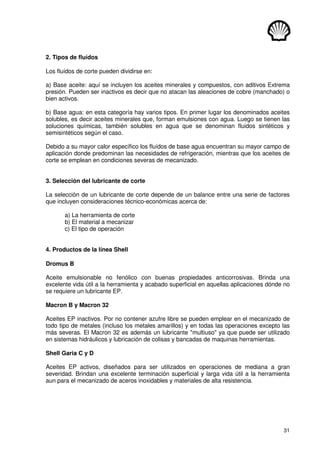 31
2. Tipos de fluídos
Los fluídos de corte pueden dividirse en:
a) Base aceite: aquí se incluyen los aceites minerales y compuestos, con aditivos Extrema
presión. Pueden ser inactivos es decir que no atacan las aleaciones de cobre (manchado) o
bien activos.
b) Base agua: en esta categoría hay varios tipos. En primer lugar los denominados aceites
solubles, es decir aceites minerales que, forman emulsiones con agua. Luego se tienen las
soluciones químicas, también solubles en agua que se denominan fluidos sintéticos y
semisintéticos según el caso.
Debido a su mayor calor específico los fluídos de base agua encuentran su mayor campo de
aplicación donde predominan las necesidades de refrigeración, mientras que los aceites de
corte se emplean en condiciones severas de mecanizado.
3. Selección del lubricante de corte
La selección de un lubricante de corte depende de un balance entre una serie de factores
que incluyen consideraciones técnico-económicas acerca de:
a) La herramienta de corte
b) El material a mecanizar
c) El tipo de operación
4. Productos de la línea Shell
Dromus B
Aceite emulsionable no fenólico con buenas propiedades anticorrosivas. Brinda una
excelente vida útil a la herramienta y acabado superficial en aquellas aplicaciones dónde no
se requiere un lubricante EP.
Macron B y Macron 32
Aceites EP inactivos. Por no contener azufre libre se pueden emplear en el mecanizado de
todo tipo de metales (incluso los metales amarillos) y en todas las operaciones excepto las
más severas. El Macron 32 es además un lubricante multiuso ya que puede ser utilizado
en sistemas hidráulicos y lubricación de colisas y bancadas de maquinas herramientas.
Shell Garia C y D
Aceites EP activos, diseñados para ser utilizados en operaciones de mediana a gran
severidad. Brindan una excelente terminación superficial y larga vida útil a la herramienta
aun para el mecanizado de aceros inoxidables y materiales de alta resistencia.
 