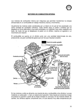 33
MOTORES DE COMBUSTIÓN INTERNA
Los motores de combustión interna son máquinas que permiten transformar la energía
almacenada en un combustible en trabajo mecánico (fuerza y movimiento).
Usualmente los motores están constituidos por un block en el cual sé han practicado una
cierta cantidad de cavidades (cilindros). Cada cilindro aloja un pistón o émbolo que se
desplaza en forma alternativa y que esta conectado a un cigüeñal o eje motor mediante una
biela, de modo tal que al desplazare el pistón en el cilindro, imprime al cigüeñal o un
movimiento de rotación.
El combustible se quema en el cilindro junto con una cantidad determinada de aire,
produciendo una gran cantidad de gases que son los que impulsan al pistón.
En los motores a nafta se alimenta una mezcla de aire y combustible a los cilindros ( ya sea
mediante un carburador o bien un sistema de inyección). Esta mezcla se comprime y luego
se produce su ignición a partir de la chispa iniciada en una bujía. En los motores Diesel, en
cambio, los cilindros aspiran únicamente aire, el cual alcanza muy altas temperaturas por
 