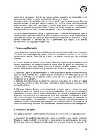 34
efecto de la compresión. Cuando se inyecta cantidad necesaria de combustible en la
cámara de combustión, la mezcla resultante se inflama por sí misma.
De acuerdo al ciclo de trabajo los motores pueden ser de dos o de cuatro tiempos. El motor
de cuatro tiempos necesita dos vueltas completas del cigüeñal, o sea cuatro carreras del
pistón (admisión, compresión, expansión y barrido) para llevar a cabo la combustión y
evacuar los gases de escape del cilindro. En el motor de dos tiempos en cambio el ciclo
tiene lugar durante una vuelta completa del cigüeñal, o sea dos carreras del émbolo.
En los motores de aspiración natural el ingreso de aire a la cámara de combustión y por lo
tanto la cantidad de combustible que puede ser quemado en el ciclo están limitados por la
capacidad de succión del pistón. La sobrealimentación mediante un compresor o turbo
permite incrementar la cantidad de aire y combustible que ingresa a la cámara
desarrollándose así mayor potencia por ciclo.
1. Funciones del lubricante
Los motores de combustión interna trabajan en las más variadas condiciones y requieren
lubricantes que proporcionen la máxima protección y eficiencia operativa con el mínimo
mantenimiento posible. Para ello es preciso que puedan cumplir con las siguientes
funciones:
a) Lubricar: Aún en los motores correctamente lubricados un porcentaje considerable de la
potencia desarrollada se pierde en vencer la fricción entre las partes en movimiento. El
lubricante por lo tanto debe reducir la fricción al mínimo, es decir proveer una película
eficiente especialmente entre los aros y el cilindro, tren de válvulas, cojinetes, etc.
b) Refrigerar: Debido al calor generado en la combustión algunas partes internas del motor (
pistones, bielas, válvulas, etc. ) pueden alcanzar temperaturas muy altas. Estas piezas no
pueden ser enfriadas por un agente externo como ser aire o agua, sólo pueden ser
refrigeradas por el lubricante.
c) Sellar: La película lubricante que se forma en algunas zonas como ser la de los aros debe
ser capaz de contribuir al efecto de sellado y así evitar el pasaje de gases producidos en la
combustión al cárter.
d) Mantener limpieza: Durante su funcionamiento el motor aspira y genera una gran
cantidad de sustancias contaminantes que son agresivas tanto para el motor como para el
propio aceite. Los productos de la combustión pueden ser corrosivos especialmente debido
a las altas temperaturas y a la presencia de agua. Los materiales insolubles en el aceite
tales como polvo, partículas de desgaste, carbón, pueden depositarse en las superficies de
trabajo ya sea impidiendo su movimiento y provocando desgaste, o bien bloqueando filtros y
conductos. Por ello, el lubricante debe proteger a las superficies internas del ataque de las
sustancias corrosivas y mantener a las insolubles en suspensión evitando que se depositen.
2. Propiedades del aceite
Para poder cumplir con estas funciones el lubricante debe reunir una serie de propiedades:
a) Viscosidad: Es quizás la más importante ya que si un aceite es muy viscoso, no sólo se
dificulta su rápida circulación sino también el movimiento de las distintas partes del motor.
Es decir que habrá una lubricación inadecuada, con un mayor consumo de potencia. En
 