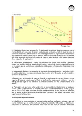 36
Viscosidad
Temperatura
20
30
40
50
5W
OW
15W
20W
10W
SAE 15W
SAE 40
SAE 15W -40
c) Estabilidad térmica y a la oxidación: El aceite está sometido a altas temperaturas y a un
intenso batido en presencia de aire y productos de combustión, todo lo cual favorece la
oxidación del aceite y la formación de una serie de productos de degradación que deterioran
las propiedades de lubricante. Así por ejemplo, los ácidos orgánicos causan corrosión en los
cojinetes, las lacas contribuyen al pegado de los aros, y los barros o lodos pueden bloquear
filtros o canales de lubricación.
d) Propiedades antidesgaste: Cuando los elementos del motor están sujetos a elevadas
cargas con posible rotura de la película lubricante, o bien dónde resulta muy difícil formarla,
es necesario que el aceite tenga propiedades antidesgaste a fin de evitar el contacto metal
con metal.
e) Dispersancia: Debido a la presencia de productos de oxidación, polvo y partículas, hollín,
el aceite debe tener buenas propiedades dispersantes a fin de evitar la aglomeración y
formación de depósitos.
f) Resistencia a la formación de espuma: Cuando el aceite se agita con aire tiende a formar
espuma. Si esta es excesiva, por un lado se aceleran los procesos de oxidación y por otro
lado puede dar lugar a una rotura de la película lubricante por mal funcionamiento de la
bomba.
g) Protección a la corrosión y herrumbre: En la combustión inevitablemente se producen
ácidos fuertes (especialmente si el combustible tiene un alto contenido de azufre) y agua.
Ambos productos pueden dañar los distintos componentes del motor. Por eso es necesario
que el aceite tenga una elevada capacidad para combatir a los ácidos y proteger a las
superficies de la herrumbre.
3. Principales especificaciones
La vida útil de un motor depende en gran parte de una eficaz lubricación, pero para que ello
ocurra, no basta que el aceite empleado tenga una viscosidad adecuada. La clasificación
SAE indica !a viscosidad del lubricante pero nada dice del nivel de calidad o aptitud del
 