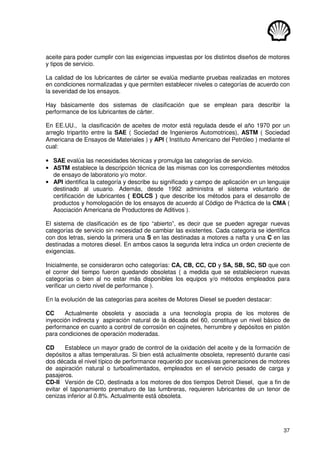 37
aceite para poder cumplir con las exigencias impuestas por los distintos diseños de motores
y tipos de servicio.
La calidad de los lubricantes de cárter se evalúa mediante pruebas realizadas en motores
en condiciones normalizadas y que permiten establecer niveles o categorías de acuerdo con
la severidad de los ensayos.
Hay básicamente dos sistemas de clasificación que se emplean para describir la
performance de los lubricantes de cárter.
En EE.UU., la clasificación de aceites de motor está regulada desde el año 1970 por un
arreglo tripartito entre la SAE ( Sociedad de Ingenieros Automotrices), ASTM ( Sociedad
Americana de Ensayos de Materiales ) y API ( Instituto Americano del Petróleo ) mediante el
cual:
• SAE evalúa las necesidades técnicas y promulga las categorías de servicio.
• ASTM establece la descripción técnica de las mismas con los correspondientes métodos
de ensayo de laboratorio y/o motor.
• API identifica la categoría y describe su significado y campo de aplicación en un lenguaje
destinado al usuario. Además, desde 1992 administra el sistema voluntario de
certificación de lubricantes ( EOLCS ) que describe los métodos para el desarrollo de
productos y homologación de los ensayos de acuerdo al Código de Práctica de la CMA (
Asociación Americana de Productores de Aditivos ).
El sistema de clasificación es de tipo “abierto”, es decir que se pueden agregar nuevas
categorías de servicio sin necesidad de cambiar las existentes. Cada categoría se identifica
con dos letras, siendo la primera una S en las destinadas a motores a nafta y una C en las
destinadas a motores diesel. En ambos casos la segunda letra indica un orden creciente de
exigencias.
Inicialmente, se consideraron ocho categorías: CA, CB, CC, CD y SA, SB, SC, SD que con
el correr del tiempo fueron quedando obsoletas ( a medida que se establecieron nuevas
categorías o bien al no estar más disponibles los equipos y/o métodos empleados para
verificar un cierto nivel de performance ).
En la evolución de las categorías para aceites de Motores Diesel se pueden destacar:
CC Actualmente obsoleta y asociada a una tecnología propia de los motores de
inyección indirecta y aspiración natural de la década del 60, constituye un nivel básico de
performance en cuanto a control de corrosión en cojinetes, herrumbre y depósitos en pistón
para condiciones de operación moderadas.
CD Establece un mayor grado de control de la oxidación del aceite y de la formación de
depósitos a altas temperaturas. Si bien está actualmente obsoleta, representó durante casi
dos década el nivel típico de performance requerido por sucesivas generaciones de motores
de aspiración natural o turboalimentados, empleados en el servicio pesado de carga y
pasajeros.
CD-II Versión de CD, destinada a los motores de dos tiempos Detroit Diesel, que a fin de
evitar el taponamiento prematuro de las lumbreras, requieren lubricantes de un tenor de
cenizas inferior al 0.8%. Actualmente está obsoleta.
 