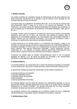 4
1. Aceites minerales:
Los aceites minerales son complejas mezclas de hidrocarburos de alto peso molecular que
están contenidos naturalmente en el petróleo y que se obtienen como resultado de una
compleja serie de procesos de refinación.
La primera etapa, es la destilación atmosférica del crudo, en la cual este se calienta hasta
aproximadamente 400°
C y luego se lo envía a una columna de destilación. En ella
condensan y se extraen cortes con distintas temperaturas de ebullición que constituyen el
punto de partida para la elaboración de los distintos combustibles destilados ( nafta, gas-oil,
jet , etc. )
Al residuo ( líquido ) que se recupera en el fondo de la columna se lo somete a una segunda
destilación, pero esta vez al vacío. Las fracciones más volátiles se emplean para la
elaboración de combustibles destilados, las más pesadas para combustibles residuales y
asfaltos mientras que las fracciones intermedias ( por lo general se obtienen cuatro )
constituyen la materia prima para producir las bases lubricantes.
A estas fracciones se las somete primero a un tratamiento con propano y luego a una
refinación con solvente que permite eliminar respectivamente a los componentes asfálticos y
aromáticos residuales. El último paso es el desparafinado ya sea por enfriamiento o por
acción catalítica. Para algunas aplicaciones especiales ( aceites dieléctricos, blancos,
medicinales, etc. ) es necesario un proceso adicional denominado hidrotratamiento que
permite reducir a valores mínimos los contenidos de aromáticos y asfaltenos
Finalmente, los aceites base se mezclan convenientemente entre sí, con el eventual
agregado de aditivos, a fin de lograr los grados de viscosidad y las características
requeridas en cada aplicación para los lubricantes terminados.
2. Aceites sintéticos:
Los aceites sintéticos, son compuestos que no están naturalmente contenidos en el petróleo
y que se obtienen por reacciones o síntesis químicas, a partir de diversas materias primas.
En general las ventajas que presentan comparados con los aceites minerales son:
a) elevada resistencia a la oxidación.
b) elevada estabilidad térmica.
c) elevados índices de viscosidad.
d) baja volatilidad
e) buenas propiedades fricciónales
Sin embargo debido a que los costos de obtención son relativamente elevados, su uso en
general esta limitado a aquellas aplicaciones en las cuales no se puede alcanzar resultados
satisfactorios con aceites minerales ( por ejemplo lubricantes de muy baja viscosidad,
compresión de gases que reaccionan con hidrocarburos, etc. ).
Los productos sintéticos mas empleados son la oleofinas (aceites de motor), poliglicoles
(aceites hidráulicos y engranajes), ésteres fosfatados (aeronáutica) y siliconas.
3. Aceites grasos o fijos.
 