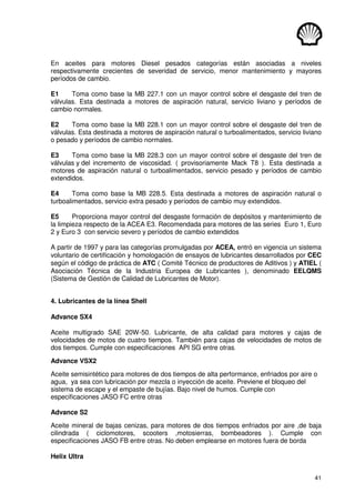 41
En aceites para motores Diesel pesados categorías están asociadas a niveles
respectivamente crecientes de severidad de servicio, menor mantenimiento y mayores
períodos de cambio.
E1 Toma como base la MB 227.1 con un mayor control sobre el desgaste del tren de
válvulas. Esta destinada a motores de aspiración natural, servicio liviano y períodos de
cambio normales.
E2 Toma como base la MB 228.1 con un mayor control sobre el desgaste del tren de
válvulas. Esta destinada a motores de aspiración natural o turboalimentados, servicio liviano
o pesado y períodos de cambio normales.
E3 Toma como base la MB 228.3 con un mayor control sobre el desgaste del tren de
válvulas y del incremento de viscosidad. ( provisoriamente Mack T8 ). Esta destinada a
motores de aspiración natural o turboalimentados, servicio pesado y períodos de cambio
extendidos.
E4 Toma como base la MB 228.5. Esta destinada a motores de aspiración natural o
turboalimentados, servicio extra pesado y períodos de cambio muy extendidos.
E5 Proporciona mayor control del desgaste formación de depósitos y mantenimiento de
la limpieza respecto de la ACEA E3. Recomendada para motores de las series Euro 1, Euro
2 y Euro 3 con servicio severo y períodos de cambio extendidos
A partir de 1997 y para las categorías promulgadas por ACEA, entró en vigencia un sistema
voluntario de certificación y homologación de ensayos de lubricantes desarrollados por CEC
según el código de práctica de ATC ( Comité Técnico de productores de Aditivos ) y ATIEL (
Asociación Técnica de la Industria Europea de Lubricantes ), denominado EELQMS
(Sistema de Gestión de Calidad de Lubricantes de Motor).
4. Lubricantes de la línea Shell
Advance SX4
Aceite multigrado SAE 20W-50. Lubricante, de alta calidad para motores y cajas de
velocidades de motos de cuatro tiempos. También para cajas de velocidades de motos de
dos tiempos. Cumple con especificaciones API SG entre otras.
Advance VSX2
Aceite semisintético para motores de dos tiempos de alta performance, enfriados por aire o
agua, ya sea con lubricación por mezcla o inyección de aceite. Previene el bloqueo del
sistema de escape y el empaste de bujías. Bajo nivel de humos. Cumple con
especificaciones JASO FC entre otras
Advance S2
Aceite mineral de bajas cenizas, para motores de dos tiempos enfriados por aire ,de baja
cilindrada ( ciclomotores, scooters ,motosierras, bombeadores ). Cumple con
especificaciones JASO FB entre otras. No deben emplearse en motores fuera de borda
Helix Ultra
 