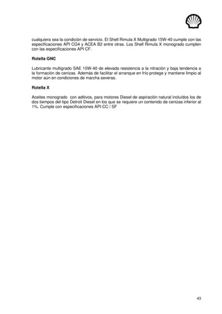 43
cualquiera sea la condición de servicio. El Shell Rimula X Multigrado 15W-40 cumple con las
especificaciones API CG4 y ACEA B2 entre otras. Los Shell Rimula X monogrado cumplen
con las especificaciones API CF.
Rotella GNC
Lubricante multigrado SAE 15W-40 de elevada resistencia a la nitración y baja tendencia a
la formación de cenizas. Además de facilitar el arranque en frío protege y mantiene limpio al
motor aún en condiciones de marcha severas.
Rotella X
Aceites monogrado con aditivos, para motores Diesel de aspiración natural incluídos los de
dos tiempos del tipo Detroit Diesel en los que se requiere un contenido de cenizas inferior al
1%. Cumple con especificaciones API CC / SF
 