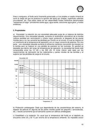 45
línea o manguera, el fluido sería finamente pulverizado y si se emplea un aceite mineral se
corre el riesgo de que se produzca la ignición del spray por chispas, superficies calientes
circundantes, etc. Para estos casos se han desarrollado fluidos hidráulicos denominados
resistentes al fuego (emulsiones aceite-agua, agua-aceite, soluciones agua-glicol, y fluidos
sintéticos).
2. Propiedades
a) Viscosidad: La elección de una viscosidad adecuada surge de un balance de distintos
requerimientos. Una viscosidad elevada, aumenta el rendimiento volumétrico de la bomba
(reduce perdidas por recirculación) y ofrece mayor protección al desgaste de las piezas
móviles pero a su vez aumenta las perdidas por fricción en el circuito, lo cual se traduce en
un incremento de la temperatura de operación y en un mayor consumo de potencia. Por otra
parte, una viscosidad reducida aumenta la eficiencia mecánica (conversión de energía) en
la bomba pero se traduce en una pérdida de precisión en los controles. En general es
deseable que dentro del rango de temperaturas de operación, la viscosidad del aceite esté
comprendida entre los 12 cSt y los 500 cSt. El límite inferior está dado por los
requerimientos de lubricación de los rodamientos y partes móviles de las bombas y el
superior por las pérdidas de carga en el circuito.
Temperatura, °C
Viscosidad, cSt
-20 -10
10,000
100,000
3
5
10
20
50
1,000
500
100
0 10 20 30 40 50 60 70 80 90 100 110 120
Lubricación bomba
Caídas de presión
ISO 100
ISO 68
ISO 46
ISO 32
ISO 22
Rango Optimo
b) Protección antidesgaste: Dado que dependiendo de las características del sistema, el
espesor de película en algunas de las partes móviles puede ser pequeño ( servoválvulas,
etc. ) resulta conveniente que el lubricante cuente con aditivos antidesgaste.
c) Estabilidad a la oxidación: Es usual que la temperatura del fluído en el depósito se
encuentre entre 25 y 50 °C por encima de la temperatura ambiente. Es imposible excluir
 
