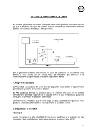 47
SISTEMAS DE TRANSFERENCIA DE CALOR
En muchas aplicaciones industriales se emplea aceite como agente de transmisión de calor
ya que a diferencia del agua se pueden alcanzar temperaturas relativamente elevadas
(300°C) sin necesidad de trabajar a altas presiones.
C a ld e ra
T an q u e d e
e xp a n sió n
V á lvu la
de co n tro l
R e ce p to r
F iltro
B o m b a
S e p a ra d o r d e
aire
Por lo general los sistemas son cerrados. El aceite se calienta en un una caldera y una
bomba lo hace circular por un circuito hacia los receptores que contienen a los
intercambiadores o superficies de calefacción propiamente dichas.
1. Propiedades del aceite
a) Viscosidad: La viscosidad del aceite debe ser pequeña a fin de facilitar el flujo del mismo
por el circuito y mejorar la transmisión de calor
b) Alta estabilidad térmica: La principal causa de deterioro del aceite en un sistema
correctamente diseñado y operado es el craqueo térmico a altas temperaturas que puede
conducir a la formación de depósitos carbonosos.
c) Volatilidad: Es importante que el aceite tenga una baja volatilidad como para que no se
produzca una excesiva formación de vapores durante la operación normal.
2. Productos de la línea Shell
Thermia B
Aceite mineral puro de alta estabilidad térmica, buena estabilidad a la oxidación, de baja
viscosidad y baja volatilidad para sistemas cerrados que se operan hasta 300°C.
 