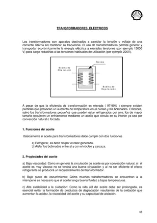 48
TRANSFORMADORES ELÉCTRICOS
Los transformadores son aparatos destinados a cambiar la tensión o voltaje de una
corriente alterna sin modificar su frecuencia. El uso de transformadores permite generar y
transportar económicamente la energía eléctrica a elevadas tensiones (por ejemplo 13000
V) para luego reducirlas a las tensiones habituales de utilización (por ejemplo 220V).
B o b in a d e
A lta te n s ió n
B o b in a d e
B a ja te n s ió n
N ú c le o
A pesar de que la eficiencia de transformación es elevada ( 97-99% ) siempre existen
pérdidas que provocan un aumento de temperatura en el núcleo y los bobinados. Entonces,
salvo los transformadores pequeños que pueden estar refrigerados por aire, los de mayor
tamaño requieren un enfriamiento mediante un aceite que circula en su interior ya sea por
convección natural o forzada.
1. Funciones del aceite
Básicamente el aceite para transformadores debe cumplir con dos funciones
a) Refrigerar, es decir disipar el calor generado.
b) Aislar los bobinados entre sí y con el núcleo y carcaza.
2. Propiedades del aceite
a) Baja viscosidad: Como en general la circulación de aceite es por convección natural, si el
aceite es muy viscoso no se tendrá una buena circulación y al no ser eficiente el efecto
refrigerante se producirá un recalentamiento del transformador.
b) Bajo punto de escurrimiento: Como muchos transformadores se encuentran a la
intemperie es necesario que el aceite tenga buena fluidez a bajas temperaturas.
c) Alta estabilidad a la oxidación: Como la vida útil del aceite debe ser prolongada, es
esencial evitar la formación de productos de degradación resultantes de la oxidación que
aumentan la acidez, la viscosidad del aceite y su capacidad de aislación.
 