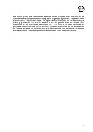 5
Los aceites grasos son hidrocarburos de origen animal o vegetal que a diferencia de los
aceites minerales contienen además compuestos oxigenados ( glicéridos. En general tienen
baja viscosidad y se adhieren mejor a las superficies metálicas, pero son poco estables y se
oxidan y polimerizan con facilidad. Debido a esto en general no se los emplea como
lubricantes en las aplicaciones industriales sino como aditivos, es decir mezclados en
pequeñas proporciones con aceites minerales ( aceites compuestos. Así se les confiere a
los aceites minerales las características que eventualmente sean necesarias en algunos
casos particulares. Los más empleados son el aceite de castor y el aceite de pata.
 