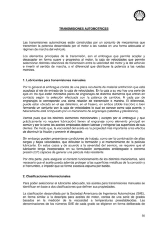 50
TRANSMISIONES AUTOMOTRICES
Las transmisiones automotrices están construídas por un conjunto de mecanismos que
transmiten la potencia desarrollada por el motor a las ruedas en una forma adecuada a!
régimen de marcha del vehículo.
Los elementos principales de la transmisión, son el embrague que permite acoplar y
desacoplar en forma suave y progresiva al motor, la caja de velocidades que permite
seleccionar distintas relaciones de transmisión entre la velocidad del motor y la del vehículo
e invertir el sentido de marcha, y e! diferencial que distribuye la potencia a las ruedas
motrices.
1. Lubricantes para transmisiones manuales
Por lo general el embrague consta de una placa recubierta de material antifricción que está
acoplada al eje de entrada de !a caja de velocidades. En la caja a su vez hay una serie de
ejes en !os que están montados pares de engranajes de distintos diámetros que entran en
contacto según /a selección efectuada con /a palanca de cambios. A cada par de
engranajes le corresponde una cierta relación de transmisión o marcha. El diferencial,
puede estar ubicado en el eje delantero, en el trasero, en ambos (doble tracción) o bien
formando un conjunto con la caja de velocidades lo cual se conoce como caja puente, y
básicamente está compuesto por un mecanismo de engranajes (satélites y planetarios).
Vemos pues que los distintos elementos mencionados ( excepto por el embrague y que
prácticamente no requiere lubricación) tienen al engranaje como elemento principal en
común y por lo tanto los aceites empleados deben lubricar y refrigerar las superficies de sus
dientes. De modo que, la viscosidad del aceite es !a propiedad más importante a los efectos
de disminuir la fricción y prevenir el desgaste.
Sin embargo pueden presentarse condiciones de trabajo, como ser la combinación de altas
cargas y bajas velocidades, que dificultan la formación y el mantenimiento de !a película
lubricante. En estos casos y de acuerdo a la severidad de! servicio, se requiere que el
lubricante tenga incorporados en su formulación compuestos antidesgaste o extrema
presión (EP) capaces de generar una película más resistente.
Por otra parte, para asegurar el correcto funcionamiento de los distintos mecanismos, será
necesario que el aceite pueda además proteger a las superficies metálicas de !a corrosión y
e! herrumbre, e impedir que se forme excesiva espuma por batido.
2. Clasificaciones Internacionales
Para poder seleccionar el lubricante adecuado, los aceites para transmisiones manuales se
identifican en base a dos clasificaciones que definen sus propiedades.
La clasificación desarrollada por la Sociedad Americana de Ingenieros Automotrices (SAE),
en forma similar a !a descripta para aceites de motor, consta de una serie de grados
basados en la medición de la viscosidad a temperaturas preestablecidas. Las
denominaciones de los números SAE de cada grado se eligieron en forma deliberada de
 