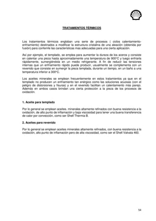 54
TRATAMIENTOS TÉRMICOS
Los tratamientos térmicos engloban una serie de procesos ( ciclos calentamiento-
enfriamiento) destinados a modificar la estructura cristalina de una aleación (obtenida por
fusión) para conferirle las características mas adecuadas para una cierta aplicación.
Así por ejemplo, el templado, se emplea para aumentar la dureza de los aceros y consiste
en calentar una pieza hasta aproximadamente una temperatura de 900°C y luego enfriarla
rápidamente, sumergiéndola en un medio refrigerante. A fin de reducir las tensiones
internas que un enfriamiento rápido puede producir, usualmente se complementa con un
revenido que consiste en sumergir la pieza templada, durante un tiempo, en un baño a una
temperatura inferior a 300°C.
Los aceites minerales se emplean frecuentemente en estos tratamientos ya que en el
templado no producen un enfriamiento tan enérgico como las soluciones acuosas (con el
peligro de distorsiones y fisuras) y en el revenido facilitan un calentamiento más parejo.
Además en ambos casos brindan una cierta protección a la pieza de los procesos de
oxidación.
1. Aceite para templado
Por lo general se emplean aceites. minerales altamente refinados con buena resistencia a la
oxidación, de alto punto de inflamación y baja viscosidad para tener una buena transferencia
de calor por convección, como ser Shell Thermia B.
2. Aceites para revenido
Por lo general se emplean aceites minerales altamente refinados, con buena resistencia a la
oxidación, alto punto de inflamación pero de alta viscosidad, como ser el Shell Valvata 460.
 