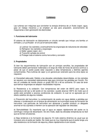 55
TURBINAS
Las turbinas son máquinas que convierten la energía dinámica de un fluido (vapor, agua,
gas) en trabajo mecánico y se emplean ya sea para propulsión, accionamiento de
maquinarias o bien generación de electricidad.
1. Funciones del lubricante
El sistema de lubricación es básicamente un circuito cerrado que incluye una bomba un
enfriador y un purificador en el cual el lubricante debe:
a) Lubricar: los cojinetes y eventualmente los engranajes de reductores de velocidad.
b) Refrigerar: los cojinetes y engranajes
c) Sellar: gases (vapor, etc.)
d) Transmitir señales de control
e) Proteger todo el sistema contra herrumbre y corrosión
2. Propiedades
Si bien los requerimientos de lubricación son en principio sencillos, las propiedades del
lubricante deben permanecer inalteradas a lo largo de miles de horas de servicio continuo a
pesar de que el aceite pueda estar expuesto a altas temperaturas y distintos agentes
contaminantes. Para turbinas de vapor (y en general por extensión para los otros tipos) se
requieren:
a) Viscosidad adecuada: Debido a las elevadas velocidades desarrolladas, en los cojinetes
se requiere una viscosidad relativamente baja para minimizar las pérdidas por fricción. Por
eso en unidades de mando directo un grado ISO 32 o 46 es suficiente. En caso de tener
que lubricar engranajes se adoptan viscosidades mayores.
b) Resistencia a la oxidación: Con temperaturas del orden de 600°C para vapor, la
temperatura del eje (y del aceite en los cojinetes ) puede alcanzar 300°C de modo que el
aceite está sometido a severas condiciones de oxidación, lo cual se ve agravado por el
efecto catalítico de algunos metales.
c) Prevención del herrumbre: La contaminación de aceite con agua debido a pérdidas por
retienes o condensación en el tanque de alimentación es la principal causa de formación de
herrumbre. Las partículas de herrumbre son abrasivas y pueden producir un desgaste
anormal en los cojinetes e interferir con la operación del regulador de velocidad.
d) Demulsibilidad: Es importante que el agua se separe rápidamente del aceite en la
centrífuga o tanque de decantación. De otro modo, dado las elevadas temperaturas es fácil
que se formen emulsiones.
e) Baja tendencia á la formación de espuma: En todo sistema dinámico es usual que se
incorpore aire al aceite por batido. De modo que es muy importante que el aceite tenga una
alta resistencia a la formación de espuma y libere rápidamente el aire ocluido.
 