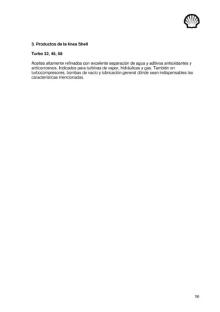 56
3. Productos de la línea Shell
Turbo 32, 46, 68
Aceites altamente refinados con excelente separación de agua y aditivos antioxidantes y
anticorrosivos. Indicados para turbinas de vapor, hidráulicas y gas. También en
turbocompresores, bombas de vacío y lubricación general dónde sean indispensables las
características mencionadas.
 