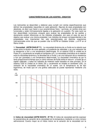 6
CARACTERÍSTICAS DE LOS ACEITES - ENSAYOS
Los lubricantes se desarrollan y elaboran para cumplir con ciertas especificaciones que
definen las propiedades requeridas en cada aplicación. Algunas de esas propiedades son
absolutas, es decir que hacen a sus características físico - químicas, en cambio otras son
funcionales y están intrínsecamente ligadas a la aplicación en cuestión. Por esta razón se
han desarrollado numerosos ensayos para evaluar las propiedades de los aceites y
obviamente existen diferencias en los métodos empleados, aún para el caso de que el
objetivo sea evaluar una misma propiedad. Los métodos de ensayo correspondientes a las
propiedades mas importantes han sido estandarizados por distintos organismos
internacionales entre los que se pueden citar la ASTM en Estados Unidos y el IP en el
Reino Unido.
1. Viscosidad (ASTM D445-IP 71): La viscosidad dinámica de un fluído es la relación que
existe entre la tensión de corte aplicada y el gradiente de velocidad, y es una indicación de
la resistencia a fluir a una temperatura determinada. En el sistema CGS la unidad es el
Poise (P) y usualmente se emplea el centipoise (cP). La viscosidad cinemática es la relación
entre la viscosidad dinámica y la densidad de un fluído, y es una indicación de su resistencia
a fluir por gravedad a una temperatura determinada. La viscosidad cinemática es por lo
tanto proporcional al tiempo que un cierto volúmen de fluído tarda en escurrir a través de un
capilar calibrado, y todos los métodos de medición están basados en este principio. En el
sistema CGS la unidad es el Stoke (St) y usualmente se emplea el centistoke (cSt). La
variación de la viscosidad cinemática de un aceite, con la temperatura es de tipo
logarítmica, de modo que en una gráfica adecuada se puede representar mediante una
recta.
cSt
°C
-10
3
10
1,000
100
0 10 20 30 40 50 60 70 80 90 100 110 120
2. Índice de viscosidad (ASTM D22270 - IP 73): El índice de viscosidad permite expresar
la característica de variación de la viscosidad con la temperatura mediante un único número
adimensional. Cuanto mayor es el índice menor es la variación de la viscosidad con la
 