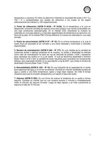 7
temperatura y viceversa. El índice se determina midiendo la viscosidad del aceite a 40 º C y
100 º C y comparándolas con aceites de referencia a los cuales se les asignó
arbitrariamente los índices 0 y 100 respectivamente.
3. Punto de inflamación (ASTM D 92/93 - IP 34/36): Es la temperatura a la cual se
desprenden suficiente cantidad de vapores como para producir una mezcla combustible con
aire bajo condiciones estandarizadas. En el método COC (Cleveland) la muestra es
calentada en una copa abierta y a intervalos especificados de temperatura se aproxima una
llama de prueba. En el método PMC (Pensky Martens) la muestra es calentada en una copa
cerrada.
4. Punto de escurrimiento (ASTM D 97 - IP 15): Es la mínima temperatura a la cual el
aceite fluye por gravedad al ser enfriado a una cierta velocidad y examinado a intervalos
especificados.
5. Numero de neutralización (ASTM D 664 - IP 177): Es una medida de la cantidad de
sustancias ácidas o básicas presentes en la muestra. La acidez o alcalinidad se expresa
como valor de neutralización es decir los mg de hidróxido de potasio ( KOH ) necesarios
para neutralizar los ácidos en un g de aceite lo cual se denomina alcalinidad o Número
Acido Total (T.A.N) o bien la cantidad de ácido requerida para neutralizar los componentes
básicos, pero expresada también en su equivalente a mg de KOH que recibe el nombre de
alcalinidad o Numero Base Total ( T.B.N).
6. Demulsibilidad (ASTM D 1401 - IP 19): Es una indicación de la capacidad de un aceite
para separarse del agua y no formar emulsiones. Consiste en mezclar cantidades iguales de
agua y aceite a una cierta temperatura, agitar y luego dejar reposar. Se mide el tiempo
necesario para que la emulsión desaparezca y se separe el agua del aceite.
7. Espuma (ASTM D 892): Es una forma de evaluar la tendencia de un aceite a formar
espuma. Consiste en insuflar aire en una muestra durante 5 minutos e inmediatamente
medir el volumen de espuma formado. Luego se deja reposar y se mide nuevamente la
espuma al cabo de 10 minutos.
 