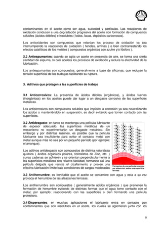 9
contaminantes en el aceite como ser agua, suciedad y partículas. Las reacciones de
oxidación conducen a una degradación progresiva del aceite con formación de compuestos
solubles (ácidos débiles) e insolubles ( lodos, lacas, depósitos carbonosos).
Los antioxidantes son compuestos que retardan los proceso de oxidación ya sea
interrumpiendo la reacciones de oxidación ( fenoles, aminas ) o bien contrarrestando los
efectos catalíticos de los metales ( compuestos orgánicos con azufre y/o fósforo ).
2.2 Antiespumantes: cuando se agita un aceite en presencia de aire, se forma una cierta
cantidad de espuma, lo cual acelera los procesos de oxidación y reduce la efectividad de la
lubricación.
Los antiespumantes son compuestos, generalmente a base de siliconas, que reducen la
tensión superficial de las burbujas facilitando su ruptura.
3. Aditivos que protegen a las superficies de trabajo
3.1 Anticorrosivos: La presencia de ácidos débiles (orgánicos), y ácidos fuertes
(inorgánicos) en los aceites puede dar lugar a un desgaste corrosivo de las superficies
metálicas.
Los anticorrosivos son compuestos solubles que impiden la corrosión ya sea neutralizando
los ácidos o manteniéndolo en suspensión, es decir evitando que tomen contacto con las
superficies.
3.2 Antidesgaste: en tanto se mantenga una película lubricante
de espesor adecuado, las superficies metálicas de un
mecanismo no experimentarán un desgaste mecánico. Sin
embargo y por distintas razones, es posible que la película
lubricante sea insuficiente para evitar el contacto metal con
metal aunque más no sea por un pequeño período (por ejemplo:
el arranque).
Los aditivos antidesgaste son compuestos de distinta naturaleza
química ( ácidos orgánicos polares, tiofosfatos de Zinc, etc. )
cuyas cadenas se adhieren y se orientan perpendicularmente a
las superficies metálicas con relativa facilidad, formando así una
película delgada que resiste el cizallamiento y provee una
efectiva lubricación límite bajo condiciones de cargas moderadas
3.3 Antiherrumbre: es inevitable que el aceite se contamine con agua y esta a su vez
provoca el herrumbre de las aleaciones ferrosas.
Los antiherrumbre son compuestos ( generalmente ácidos orgánicos ) que previenen la
formación de herrumbre evitando de distintas formas que el agua tome contacto con el
metal, por ejemplo: reaccionando con las superficies o bien formando una película
protectora.
3.4 Dispersantes: en muchas aplicaciones el lubricante entra en contacto con
contaminantes que son insolubles en el aceite, los cuales se aglomeran junto con los
o
o
o
Fe
Fe
Fe
o
o
o
Fe
Fe
Fe
o
o
o
Fe
Fe
Fe
o
o
o
Fe
Fe
Fe
o
o
o
Fe
Fe
Fe
o
o
o
Fe
Fe
Fe
o
o
o
Fe
Fe
Fe
o
o
o
Fe
Fe
Fe
Formacion de una pelicula organica
por adsorcion, sobre una superficie
ferrosa.
 