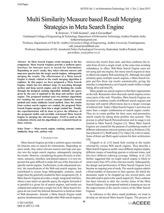 Full Paper
ACEEE Int. J. on Information Technology, Vol. 3, No. 2, June 2013

Multi Similarity Measure based Result Merging
Strategies in Meta Search Engine
K.Srinivas1, V.Valli Kumari2, and A.Govardhan3
1

Geethanjali College of Engineering & Technology, Department of Information Technology, Andhra Pradesh, India
katkamsrinu@gmail.com
2
Professor, Department of CS & SE, Andhra University College of Engineering, Andhra University, Visakhapatnam,
valli_kumari@rediffmail.com
3
Professor, Department of CSE, Jawaharlal Nehru Technological University, Hyderabad, Andhra Pradesh, India
govardhan_cse@yahoo.co.in

retrieves the results from each, and then combines the results from all into a single result, at the same time avoiding
redundancy. In effect, Web Meta Search Engine users are
not using just one engine, but many search engines at once
to effectively employ Web searching [9]. Although one could
certainly query multiple search engines, a Meta Search Engine purifies these top results automatically, giving the
searcher a comprehensive set of search results within a single
listing, all in real time [9].
Many people use search engines to find their requirements
on the web. Researches show that each search engines covers
some parts of the web. Therefore, Meta Search Engines are
invented to combine results of different search engines and
increase web search effectiveness due to a larger coverage
of indexed web. Today’s Meta Search Engine’s activities are
more than a simple combination of search engine results.
They try to create profiles for their users and personalize
search results by taking these profiles into account. This
process is called Search Personalization and its usage is not
limited to Meta Search Engines [1]. Many Meta Search
Engines are created for the purpose of combining results of
different information retrieval systems such as Profusion [10],
SaavySearch [11], WebFusion [13], I-Spy [14], a few to name.
Some of them use Multi-agent systems for their architecture
[10].
Chignell et al. [15] found little overlap in the results
returned by various Web search engines. They describe a
Meta Search Engine as useful, since different engines employ
different means of matching queries to relevant items, and
also have different indexing coverage. Selberg et al. [16]
further suggested that no single search engine is likely to
return more than 45% of the relevant results. Subsequently,
the design and performance of Meta Search Engines have
become an ongoing area of study. The search engines admits
a fixed number of characters in their queries, for which the
document needs to be chopped up into several parts, and
then delivered in parts to the search engine [4]. Thus a solution
has been relevant to alter the current status of the Meta
Search Engines. Our proposed method is keeping an eye on
the improvement of the search criteria of the Meta Search
Engines.
In reference to the above stated problems, we tried to
develop an advanced Meta Search Engine. The process of

Abstract—In Meta Search Engine result merging is the key
component. Meta Search Engines provide a uniform query
interface for Internet users to search for information.
Depending on users’ needs, they select relevant sources and
map user queries into the target search engines, subsequently
merging the results. The effectiveness of a Meta Search
Engine is closely related to the result merging algorithm it
employs. In this paper, we have proposed a Meta Search
Engine, which has two distinct steps (1) searching through
surface and deep search engine, and (2) Ranking the results
through the designed ranking algorithm. Initially, the query
given by the user is inputted to the deep and surface search
engine. The proposed method used two distinct algorithms
for ranking the search results, concept similarity based
method and cosine similarity based method. Once the results
from various search engines are ranked, the proposed Meta
Search Engine merges them into a single ranked list. Finally,
the experimentation will be done to prove the efficiency of
the proposed visible and invisible web-based Meta Search
Engine in merging the relevant pages. TSAP is used as the
evaluation criteria and the algorithms are evaluated based on
these criteria.
Index Terms — Meta search engine, ranking, concept, cosine
similarity, deep web, surface web.

I. INTRODUCTION
Meta Search Engines provide a uniform query interface
for Internet users to search for information. Depending on
users needs, they select relevant sources and map user queries into the target search engines, subsequently merging
the results. However, considering the great diversity in schematic, semantic, interface, and domain aspects, it is very important but quite difficult to make full use of the functions of
specific search engines. Furthermore, in the educational context, the massification of the Web and search engines, has
contributed to access large bibliographic contents, much
larger than the generally needed for their assignments [4]. A
Meta Search Engines provides a single integrated interface,
where a user enters an specific query, the engine forwards it
in parallel to a given list of search engines, and results are
collated and ranked into a single list [4,8]. Meta Search Engines do not crawl the Internet themselves to build an index
of Web documents. Instead, a Meta Search Engine sends
queries simultaneously to multiple other Web search engines,
© 2013 ACEEE
DOI: 01.IJIT.3.2.1194

90

 