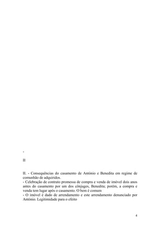 -

II


II. - Consequências do casamento de António e Benedita em regime de
comunhão de adquiridos.
- Celebração de contrato promessa de compra e venda de imóvel dois anos
antes do casamento por um dos cônjuges, Benedita; porém, a compra e
venda tem lugar após o casamento. O bem é comum
- O imóvel é dado de arrendamento e este arrendamento denunciado por
António. Legitimidade para o efeito



                                                                     4
 