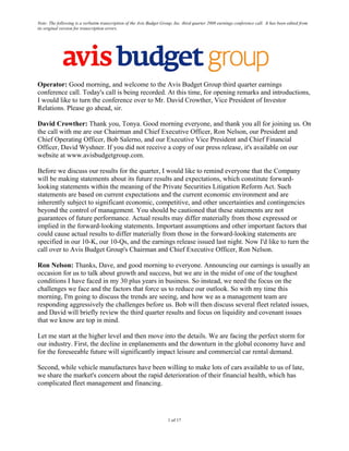 Note: The following is a verbatim transcription of the Avis Budget Group, Inc. third quarter 2008 earnings conference call. It has been edited from
its original version for transcription errors.




Operator: Good morning, and welcome to the Avis Budget Group third quarter earnings
conference call. Today's call is being recorded. At this time, for opening remarks and introductions,
I would like to turn the conference over to Mr. David Crowther, Vice President of Investor
Relations. Please go ahead, sir.

David Crowther: Thank you, Tonya. Good morning everyone, and thank you all for joining us. On
the call with me are our Chairman and Chief Executive Officer, Ron Nelson, our President and
Chief Operating Officer, Bob Salerno, and our Executive Vice President and Chief Financial
Officer, David Wyshner. If you did not receive a copy of our press release, it's available on our
website at www.avisbudgetgroup.com.

Before we discuss our results for the quarter, I would like to remind everyone that the Company
will be making statements about its future results and expectations, which constitute forward-
looking statements within the meaning of the Private Securities Litigation Reform Act. Such
statements are based on current expectations and the current economic environment and are
inherently subject to significant economic, competitive, and other uncertainties and contingencies
beyond the control of management. You should be cautioned that these statements are not
guarantees of future performance. Actual results may differ materially from those expressed or
implied in the forward-looking statements. Important assumptions and other important factors that
could cause actual results to differ materially from those in the forward-looking statements are
specified in our 10-K, our 10-Qs, and the earnings release issued last night. Now I'd like to turn the
call over to Avis Budget Group's Chairman and Chief Executive Officer, Ron Nelson.

Ron Nelson: Thanks, Dave, and good morning to everyone. Announcing our earnings is usually an
occasion for us to talk about growth and success, but we are in the midst of one of the toughest
conditions I have faced in my 30 plus years in business. So instead, we need the focus on the
challenges we face and the factors that force us to reduce our outlook. So with my time this
morning, I'm going to discuss the trends are seeing, and how we as a management team are
responding aggressively the challenges before us. Bob will then discuss several fleet related issues,
and David will briefly review the third quarter results and focus on liquidity and covenant issues
that we know are top in mind.

Let me start at the higher level and then move into the details. We are facing the perfect storm for
our industry. First, the decline in enplanements and the downturn in the global economy have and
for the foreseeable future will significantly impact leisure and commercial car rental demand.

Second, while vehicle manufactures have been willing to make lots of cars available to us of late,
we share the market's concern about the rapid deterioration of their financial health, which has
complicated fleet management and financing.




                                                                      1 of 17
 