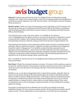 Note: The following is a verbatim transcription of the Avis Budget Group, Inc. second quarter 2008 earnings conference call. It has been edited from
its original version for transcription errors.




Operator: Good morning and welcome to the Avis Budget Group's second-quarter earnings
conference call. Today's call is being recorded. At this time for opening remarks and introductions, I
would like to turn the conference over to Mr. David Crowther, Vice President of Investor Relations.
Please go ahead, sir.

David Crowther: Thank you Tonya. Good morning everyone and thank you all for joining us. On
the call with me today are our Chairman and Chief Executive Officer, Ron Nelson; our President
and Chief Operating Officer, Bob Salerno; and our Executive Vice President and Chief Financial
Officer, David Wyshner.

If you did not receive a copy of our press release, it is available on our website at
www.AvisBudgetGroup.com. Before we discuss our results for the quarter, I would like to remind
everyone that the Company will be making statements about its future results which constitute
forward-looking statements within the meaning of the Private Securities Litigation Reform Act.

Such statements are based on current expectations and the current economic environment and are
inherently subject to significant economic, competitive and other uncertainties and contingencies
beyond the control of management. You should be cautioned that these statements are not
guarantees of future performance. Actual results may differ materially from those expressed or
implied in the forward-looking statements. Important assumptions and other important factors that
could cause actual results to differ materially from those in the forward-looking statements are
specified in our 10-Q and the earnings release issued last night.

Now, I would like to turn the call over to Avis Budget Group's Chairman and Chief Executive
Group, Ron Nelson.

Ron Nelson: Thanks Dave and good morning to everyone. It has been a fairly tumultuous quarter to
say the least. And this morning, we're going to try and focus our discussion not only on the quarter's
results but on the issues that seem to be swirling in the haze of the current macroeconomic
environment.

Needless to say, we are always disappointed when we report down earnings, especially when our
forecast was for growth. But given the headwinds brought on by oil prices specifically and their
follow-on effect on airlines, OEMs and consumers, we do think our business model demonstrated
its resilience in a difficult time. Much of the impact of these headwinds was out of our control,
notably declines in commercial travel volumes and in car rental industry pricing. These issues
overwhelmed at least, in the second quarter, significant benefits we have realized from executing
against our strategy.

Our progress on that front has been substantial and successful in developing incremental
distribution channels. We have won new customer accounts. We have grown our ancillary and off
airport revenues. We have adjusted the size and composition of our fleet and we're generating



                                                                      1 of 16
 