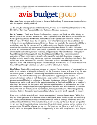 Note: The following is a verbatim transcription of the Avis Budget Group, Inc. first quarter 2008 earnings conference call. It has been edited from its
original version for transcription errors.




Operator: Good morning, and welcome to the Avis Budget Group first quarter earnings conference
call. Today's call is being recorded.

At this time, for opening remarks and introductions, I would like to turn the conference over to Mr.
David Crowther, Vice President of Investor Relations. Please go ahead, sir.

David Crowther: Thank you, Tonya. Good morning, everyone, and thank you all for joining us.
On the call with me are our Chairman and Chief Executive Officer, Ron Nelson; our President and
Chief Operating Officer, Bob Salerno; and our Executive Vice President and Chief Financial
Officer, David Wyshner. If you did not receive a copy of our press release, it is available on our
website at www.avisbudgetgroup.com. Before we discuss our results for the quarter, I would like to
remind everyone that the company will be making statements about its future results which
constitute forward- looking statements within the meaning of the Private Securities Litigation
Reform Act. Statements are based upon current expectations and current economic environment and
are inherently subject to significant economic, competitive and other uncertainties, contingencies
beyond the control of management. You should be cautioned that these statements are not
guarantees of future performance. Actual results may differ materially from those expressed or
implied in the forward- looking statements. Important assumptions and other important factors that
could cause actual results to differ materially from those in the forward-looking statements are
specified in our 10-K and earnings release issued last night. Now I would like to touch the call over
to Avis Budget Group's Chairman and Chief Executive Officer, Ron Nelson.

Ron Nelson: Thanks, Dave, and good morning to everyone. I'm sure a number of companies join us
today in our pleasure at being able to formally put the first quarter behind us. It was, to say the least,
an unusual quarter, a period of contradictory demand indicators and a period where the negative
emotions of the market didn't really sync up with what was happening in the business. To
complicate matters, we had an early Easter and a leap year thrown into the first quarter so that the
comparisons could be just as confusing as the underlying demand patterns. And then, of course,
Passover and spring break stayed in the second quarter just so that April could be just as much of a
challenge. We entered the first quarter with declines in pricing as bad as we have seen, but exited
the quarter with competitors feverishly trying to out do the other with price increases. We entered
the quarter with our primary driver, enplanements, trending flat and down. While they generally
remained that way through the quarter, rental day volume was pretty good, especially in January.

Even more confusing was the leisure volume was noticeably stronger than corporate. While there
may not be an agreement as to whether we are in a recession, those that believe we are universally
laid at the doorstep of the consumer, not the corporation. From an earnings standpoint, it was not
our finest hour, but then the first quarter rarely is. I can honestly say that over the last few quarters
we are growing stronger and gaining momentum. Core strategies are working and we continue to be
optimistic that this will be reflected not just over the long term, but this year as well, both in our
results and in our share price. We've had the opportunity to meet with many investors over the past




                                                                        1 of 15
 