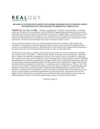 REALOGY EXTENDS INVITATIONS TO ELIGIBLE HOLDERS OF ITS EXISTING NOTES
        TO PARTICIPATE IN SECOND LIEN INCREMENTAL TERM LOANS

PARSIPPANY, N.J., (Nov. 13, 2008) — Realogy Corporation (the “Company”) announced that it is extending
invitations (“Invitations”) for commitments of up to $500,000,000 aggregate principal amount of new second lien
incremental term loans (the “Second Lien Incremental Term Loans”), to eligible holders (as defined below) of each
of the notes listed in the table below (collectively, the “Existing Notes”). The Company will be entering into the
Second Lien Incremental Term Loans under the incremental loan (accordion) feature of its existing senior secured
credit facility. The Second Lien Incremental Term Loans will mature on April 15, 2014.

The Second Lien Incremental Term Loans will be guaranteed by all of the subsidiaries of the Company (the
“Guarantors”) that guarantee its first lien obligations under its existing senior secured credit facility and will be
secured on a second-priority lien basis by substantially all the assets owned by the Company and the Guarantors to
the extent such assets secure its first lien obligations under its senior secured credit facility.

The Invitations to participate as a lender in the Second Lien Incremental Term Loans will terminate at midnight,
New York City time, on December 11, 2008 (such time and date, as the same may be extended, the “Termination
Date”). Holders who make their commitments by 5:00 p.m., New York City time, on November 26, 2008 (such
time and date, as the same may be extended, the “Early Commitment Date”) will be required to fund each $100,000
principal amount of commitments accepted by the Company with the Early Commitment Consideration, which will
be less than the consideration payable by holders who fund commitments accepted by the Company after the Early
Commitment Date as described in the table below. Commitments may be rescinded prior to 5:00 p.m., New York
City time, on November 26, 2008 (such time and date, as the same may be extended, the “Commitment Rescission
Deadline”) and may not be rescinded thereafter. In addition, Senior Subordinated Notes and Senior Cash Notes
delivered in connection with a commitment on or prior to the Early Commitment Date will be entitled to receive at
closing, cash with respect to accrued and unpaid interest on such Existing Notes. Commitments received from
holders of Senior Toggle Notes or commitments received after the Early Commitment Date will not receive any
additional payment in respect of accrued but unpaid interest and any such interest will be forfeited.

                                                (continued on page 2)
 