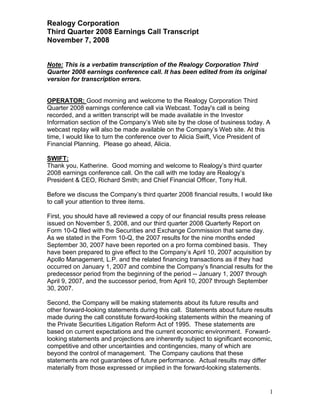 Realogy Corporation
Third Quarter 2008 Earnings Call Transcript
November 7, 2008


Note: This is a verbatim transcription of the Realogy Corporation Third
Quarter 2008 earnings conference call. It has been edited from its original
version for transcription errors.


OPERATOR: Good morning and welcome to the Realogy Corporation Third
Quarter 2008 earnings conference call via Webcast. Today's call is being
recorded, and a written transcript will be made available in the Investor
Information section of the Company’s Web site by the close of business today. A
webcast replay will also be made available on the Company’s Web site. At this
time, I would like to turn the conference over to Alicia Swift, Vice President of
Financial Planning. Please go ahead, Alicia.

SWIFT:
Thank you, Katherine. Good morning and welcome to Realogy’s third quarter
2008 earnings conference call. On the call with me today are Realogy’s
President & CEO, Richard Smith; and Chief Financial Officer, Tony Hull.

Before we discuss the Company’s third quarter 2008 financial results, I would like
to call your attention to three items.

First, you should have all reviewed a copy of our financial results press release
issued on November 5, 2008, and our third quarter 2008 Quarterly Report on
Form 10-Q filed with the Securities and Exchange Commission that same day.
As we stated in the Form 10-Q, the 2007 results for the nine months ended
September 30, 2007 have been reported on a pro forma combined basis. They
have been prepared to give effect to the Company’s April 10, 2007 acquisition by
Apollo Management, L.P. and the related financing transactions as if they had
occurred on January 1, 2007 and combine the Company’s financial results for the
predecessor period from the beginning of the period -- January 1, 2007 through
April 9, 2007, and the successor period, from April 10, 2007 through September
30, 2007.

Second, the Company will be making statements about its future results and
other forward-looking statements during this call. Statements about future results
made during the call constitute forward-looking statements within the meaning of
the Private Securities Litigation Reform Act of 1995. These statements are
based on current expectations and the current economic environment. Forward-
looking statements and projections are inherently subject to significant economic,
competitive and other uncertainties and contingencies, many of which are
beyond the control of management. The Company cautions that these
statements are not guarantees of future performance. Actual results may differ
materially from those expressed or implied in the forward-looking statements.


                                                                                 1
 
