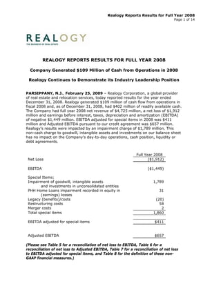 Realogy Reports Results for Full Year 2008
                                                                                    Page 1 of 14




          REALOGY REPORTS RESULTS FOR FULL YEAR 2008

  Company Generated $109 Million of Cash from Operations in 2008

 Realogy Continues to Demonstrate its Industry Leadership Position


PARSIPPANY, N.J., February 25, 2009 – Realogy Corporation, a global provider
of real estate and relocation services, today reported results for the year ended
December 31, 2008. Realogy generated $109 million of cash flow from operations in
fiscal 2008 and, as of December 31, 2008, had $402 million of readily available cash.
The Company had full year 2008 net revenue of $4,725 million, a net loss of $1,912
million and earnings before interest, taxes, depreciation and amortization (EBITDA)
of negative $1,449 million. EBITDA adjusted for special items in 2008 was $411
million and Adjusted EBITDA pursuant to our credit agreement was $657 million.
Realogy’s results were impacted by an impairment charge of $1,789 million. This
non-cash charge to goodwill, intangible assets and investments on our balance sheet
has no impact on the Company's day-to-day operations, cash position, liquidity or
debt agreements.


                                                               Full Year 2008
 Net Loss                                                             ($1,912)

 EBITDA                                                              ($1,449)

 Special Items:
 Impairment of goodwill, intangible assets                              1,789
        and investments in unconsolidated entities
 PHH Home Loans impairment recorded in equity in                            31
        (earnings) losses
 Legacy (benefits)/costs                                                 (20)
 Restructuring costs                                                       58
 Merger costs                                                               2
 Total special items                                                    1,860

 EBITDA adjusted for special items                                       $411


 Adjusted EBITDA                                                         $657

(Please see Table 5 for a reconciliation of net loss to EBITDA, Table 6 for a
reconciliation of net loss to Adjusted EBITDA, Table 7 for a reconciliation of net loss
to EBITDA adjusted for special items, and Table 8 for the definition of these non-
GAAP financial measures.)
 