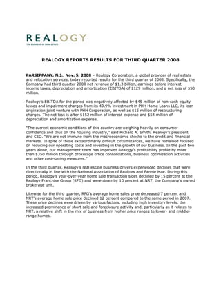 REALOGY REPORTS RESULTS FOR THIRD QUARTER 2008


PARSIPPANY, N.J., Nov. 5, 2008 – Realogy Corporation, a global provider of real estate
and relocation services, today reported results for the third quarter of 2008. Specifically, the
Company had third quarter 2008 net revenue of $1.3 billion, earnings before interest,
income taxes, depreciation and amortization (EBITDA) of $129 million, and a net loss of $50
million.

Realogy’s EBITDA for the period was negatively affected by $45 million of non-cash equity
losses and impairment charges from its 49.9% investment in PHH Home Loans LLC, its loan
origination joint venture with PHH Corporation, as well as $15 million of restructuring
charges. The net loss is after $152 million of interest expense and $54 million of
depreciation and amortization expense.

“The current economic conditions of this country are weighing heavily on consumer
confidence and thus on the housing industry,” said Richard A. Smith, Realogy’s president
and CEO. “We are not immune from the macroeconomic shocks to the credit and financial
markets. In spite of these extraordinarily difficult circumstances, we have remained focused
on reducing our operating costs and investing in the growth of our business. In the past two
years alone, our management team has improved Realogy’s profitability profile by more
than $350 million through brokerage office consolidations, business optimization activities
and other cost-saving measures.”

In the third quarter, Realogy’s real estate business drivers experienced declines that were
directionally in line with the National Association of Realtors and Fannie Mae. During this
period, Realogy’s year-over-year home sale transaction sides declined by 15 percent at the
Realogy Franchise Group (RFG) and were down by 10 percent at NRT, the Company’s owned
brokerage unit.

Likewise for the third quarter, RFG’s average home sales price decreased 7 percent and
NRT’s average home sale price declined 12 percent compared to the same period in 2007.
These price declines were driven by various factors, including high inventory levels, the
increased prominence of short sale and foreclosure activity and, particularly as it relates to
NRT, a relative shift in the mix of business from higher price ranges to lower- and middle-
range homes.
 