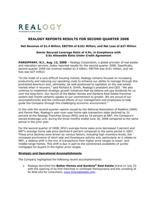 REALOGY REPORTS RESULTS FOR SECOND QUARTER 2008

 Net Revenue of $1.4 Billion; EBITDA of $161 Million; and Net Loss of $27 Million

              Senior Secured Leverage Ratio of 4.9x, in Compliance with
                    5.6x Allowable Ratio Under Credit Agreement

PARSIPPANY, N.J., Aug. 12, 2008 – Realogy Corporation, a global provider of real estate
and relocation services, today reported results for the second quarter 2008. Specifically,
second quarter 2008 net revenue totaled $1.4 billion; EBITDA was $161 million, and net
loss was $27 million.

“In the midst of a very difficult housing market, Realogy remains focused on increasing
productivity and reducing our operating costs to enhance our ability to manage through this
protracted downturn and, ultimately, be well-positioned to capitalize on the real estate
market when it recovers,” said Richard A. Smith, Realogy’s president and CEO. “We also
continue to implement strategic growth initiatives that we believe will pay dividends for us
over the long-term. Our launch of the Better Homes and Gardens Real Estate franchise
system last month certainly speaks to our commitment to growth. We are proud of our
accomplishments and the continued efforts of our management and employees to help
guide the Company through this challenging economic environment.”

In line with the second-quarter reports issued by the National Association of Realtors (NAR)
and Fannie Mae, Realogy’s year-over-year home sale transaction sides declined by 21
percent at the Realogy Franchise Group (RFG) and by 19 percent at NRT, the Company’s
owned brokerage unit, during the three months ended June 30, 2008 compared to the same
period in the prior year.

For the second quarter of 2008, RFG’s average home sales price decreased 5 percent and
NRT’s average home sale price declined 8 percent compared to the same period in 2007.
These price declines were driven by various factors, including high inventory levels, the
increased prominence of short sale and foreclosure activity and, particularly as it relates to
NRT, a relative shift in the mix of transactions from higher price ranges to lower- and
middle-range homes. This shift is due in part to the constrained availability of jumbo
mortgages for buyers in the higher price ranges.

Strategic and Operational Accomplishments

The Company highlighted the following recent accomplishments:

       Realogy launched the Better Homes and Gardens® Real Estate brand on July 23
   •
       with the opening of its first franchise in northeast Pennsylvania and the unveiling of
       its Web site for consumers, www.bhgrealestate.com.
 