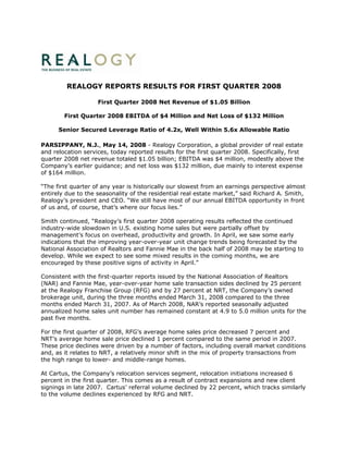 REALOGY REPORTS RESULTS FOR FIRST QUARTER 2008

                    First Quarter 2008 Net Revenue of $1.05 Billion

        First Quarter 2008 EBITDA of $4 Million and Net Loss of $132 Million

      Senior Secured Leverage Ratio of 4.2x, Well Within 5.6x Allowable Ratio

PARSIPPANY, N.J., May 14, 2008 - Realogy Corporation, a global provider of real estate
and relocation services, today reported results for the first quarter 2008. Specifically, first
quarter 2008 net revenue totaled $1.05 billion; EBITDA was $4 million, modestly above the
Company’s earlier guidance; and net loss was $132 million, due mainly to interest expense
of $164 million.

“The first quarter of any year is historically our slowest from an earnings perspective almost
entirely due to the seasonality of the residential real estate market,” said Richard A. Smith,
Realogy’s president and CEO. “We still have most of our annual EBITDA opportunity in front
of us and, of course, that’s where our focus lies.”

Smith continued, “Realogy’s first quarter 2008 operating results reflected the continued
industry-wide slowdown in U.S. existing home sales but were partially offset by
management’s focus on overhead, productivity and growth. In April, we saw some early
indications that the improving year-over-year unit change trends being forecasted by the
National Association of Realtors and Fannie Mae in the back half of 2008 may be starting to
develop. While we expect to see some mixed results in the coming months, we are
encouraged by these positive signs of activity in April.”

Consistent with the first-quarter reports issued by the National Association of Realtors
(NAR) and Fannie Mae, year-over-year home sale transaction sides declined by 25 percent
at the Realogy Franchise Group (RFG) and by 27 percent at NRT, the Company’s owned
brokerage unit, during the three months ended March 31, 2008 compared to the three
months ended March 31, 2007. As of March 2008, NAR’s reported seasonally adjusted
annualized home sales unit number has remained constant at 4.9 to 5.0 million units for the
past five months.

For the first quarter of 2008, RFG’s average home sales price decreased 7 percent and
NRT’s average home sale price declined 1 percent compared to the same period in 2007.
These price declines were driven by a number of factors, including overall market conditions
and, as it relates to NRT, a relatively minor shift in the mix of property transactions from
the high range to lower- and middle-range homes.

At Cartus, the Company’s relocation services segment, relocation initiations increased 6
percent in the first quarter. This comes as a result of contract expansions and new client
signings in late 2007. Cartus’ referral volume declined by 22 percent, which tracks similarly
to the volume declines experienced by RFG and NRT.
 