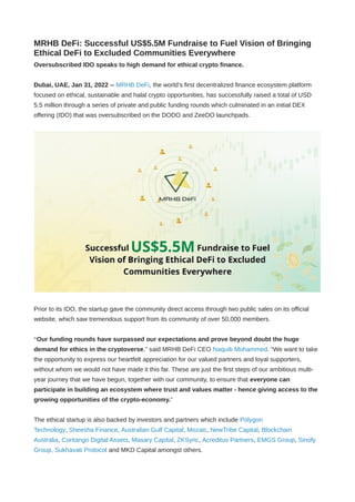 MRHB DeFi: Successful US$5.5M Fundraise to Fuel Vision of Bringing
Ethical DeFi to Excluded Communities Everywhere
Oversubscribed IDO speaks to high demand for ethical crypto finance.
Dubai, UAE, Jan 31, 2022 -- MRHB DeFi, the world’s first decentralized finance ecosystem platform
focused on ethical, sustainable and halal crypto opportunities, has successfully raised a total of USD
5.5 million through a series of private and public funding rounds which culminated in an initial DEX
offering (IDO) that was oversubscribed on the DODO and ZeeDO launchpads.
Prior to its IDO, the startup gave the community direct access through two public sales on its official
website, which saw tremendous support from its community of over 50,000 members.
“Our funding rounds have surpassed our expectations and prove beyond doubt the huge
demand for ethics in the cryptoverse,” said MRHB DeFi CEO Naquib Mohammed. “We want to take
the opportunity to express our heartfelt appreciation for our valued partners and loyal supporters,
without whom we would not have made it this far. These are just the first steps of our ambitious multi-
year journey that we have begun, together with our community, to ensure that everyone can
participate in building an ecosystem where trust and values matter - hence giving access to the
growing opportunities of the crypto-economy.”
The ethical startup is also backed by investors and partners which include Polygon
Technology, Sheesha Finance, Australian Gulf Capital, Mozaic, NewTribe Capital, Blockchain
Australia, Contango Digital Assets, Masary Capital, ZKSync, Acreditus Partners, EMGS Group, Sinofy
Group, Sukhavati Protocol and MKD Capital amongst others.
 