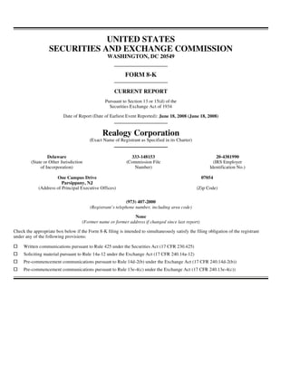UNITED STATES
                   SECURITIES AND EXCHANGE COMMISSION
                                                  WASHINGTON, DC 20549


                                                            FORM 8-K

                                                      CURRENT REPORT
                                                 Pursuant to Section 13 or 15(d) of the
                                                   Securities Exchange Act of 1934

                          Date of Report (Date of Earliest Event Reported): June 18, 2008 (June 18, 2008)


                                               Realogy Corporation
                                        (Exact Name of Registrant as Specified in its Charter)


                  Delaware                                    333-148153                                     20-4381990
         (State or Other Jurisdiction                       (Commission File                               (IRS Employer
              of Incorporation)                                Number)                                   Identification No.)

                      One Campus Drive                                                              07054
                         Parsippany, NJ
             (Address of Principal Executive Offices)                                             (Zip Code)

                                                            (973) 407-2000
                                         (Registrant’s telephone number, including area code)

                                                             None
                                    (Former name or former address if changed since last report)

Check the appropriate box below if the Form 8-K filing is intended to simultaneously satisfy the filing obligation of the registrant
under any of the following provisions:

     Written communications pursuant to Rule 425 under the Securities Act (17 CFR 230.425)
     Soliciting material pursuant to Rule 14a-12 under the Exchange Act (17 CFR 240.14a-12)
     Pre-commencement communications pursuant to Rule 14d-2(b) under the Exchange Act (17 CFR 240.14d-2(b))
     Pre-commencement communications pursuant to Rule 13e-4(c) under the Exchange Act (17 CFR 240.13e-4(c))
 