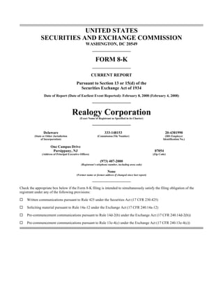 UNITED STATES
               SECURITIES AND EXCHANGE COMMISSION
                                                     WASHINGTON, DC 20549


                                                             FORM 8-K

                                                           CURRENT REPORT
                                             Pursuant to Section 13 or 15(d) of the
                                               Securities Exchange Act of 1934
                  Date of Report (Date of Earliest Event Reported): February 8, 2008 (February 4, 2008)



                                         Realogy Corporation
                                                (Exact Name of Registrant as Specified in its Charter)




                 Delaware                                            333-148153                                      20-4381990
          (State or Other Jurisdiction                        (Commission File Number)                                (IRS Employer
               of Incorporation)                                                                                    Identification No.)

                       One Campus Drive
                        Parsippany, NJ                                                                       07054
                (Address of Principal Executive Offices)                                                    (Zip Code)

                                                                 (973) 407-2000
                                                 (Registrant’s telephone number, including area code)

                                                                       None
                                             (Former name or former address if changed since last report)



Check the appropriate box below if the Form 8-K filing is intended to simultaneously satisfy the filing obligation of the
registrant under any of the following provisions:

     Written communications pursuant to Rule 425 under the Securities Act (17 CFR 230.425)

     Soliciting material pursuant to Rule 14a-12 under the Exchange Act (17 CFR 240.14a-12)

     Pre-commencement communications pursuant to Rule 14d-2(b) under the Exchange Act (17 CFR 240.14d-2(b))

     Pre-commencement communications pursuant to Rule 13e-4(c) under the Exchange Act (17 CFR 240.13e-4(c))
 