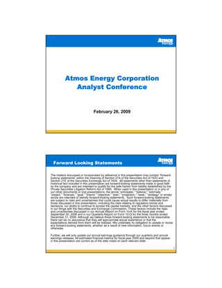 Atmos Energy Corporation
               Analyst Conference


                                    February 26, 2009




  Forward Looking Statements

The matters discussed or incorporated by reference in this presentation may contain “forward-
looking statements” within the meaning of Section 27A of the Securities Act of 1933 and
Section 21E of the Securities Exchange Act of 1934. All statements other than statements of
historical fact included in this presentation are forward-looking statements made in good faith
by the company and are intended to qualify for the safe harbor from liability established by the
Private Securities Litigation Reform Act of 1995. When used in this presentation or in any of
our other documents or oral presentations, the words “anticipate,” “believe,” “estimate,”
“expect,” “forecast,” “goal,” “intend,” “objective,” “plan,” “projection,” “seek,” “strategy” or similar
words are intended to identify forward-looking statements. Such forward-looking statements
are subject to risks and uncertainties that could cause actual results to differ materially from
those discussed in this presentation, including the risks relating to regulatory trends and
decisions, our ability to continue to access the capital markets, and the other factors discussed
in our filings with the Securities and Exchange Commission. These factors include the risks
and uncertainties discussed in our Annual Report on Form 10-K for the fiscal year ended
September 30, 2008 and in our Quarterly Report on Form 10-Q for the three months ended
December 31, 2008. Although we believe these forward-looking statements to be reasonable,
there can be no assurance that they will approximate actual experience or that the
expectations derived from them will be realized. We undertake no obligation to update or revise
any forward-looking statements, whether as a result of new information, future events or
otherwise.

Further, we will only update our annual earnings guidance through our quarterly and annual
earnings releases. All estimated financial metrics for fiscal year 2009 and beyond that appear
in this presentation are current as of the date noted on each relevant slide.

                                                                                                           2
 