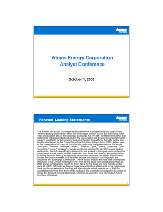 Atmos Energy Corporation
                  Analyst Conference


                                  October 1, 2008




  Forward Looking Statements


The matters discussed or incorporated by reference in this presentation may contain
“forward-looking statements” within the meaning of Section 27A of the Securities Act of
1933 and Section 21E of the Securities Exchange Act of 1934. All statements other than
statements of historical fact included in this presentation are forward-looking statements
made in good faith by the company and are intended to qualify for the safe harbor from
liability established by the Private Securities Litigation Reform Act of 1995. When used
in this presentation or in any of our other documents or oral presentations, the words
“anticipate,” “believe,” “estimate,” “expect,” “forecast,” “goal,” “intend,” “objective,” “plan,”
“projection,” “seek,” “strategy” or similar words are intended to identify forward-looking
statements. Such forward-looking statements are subject to risks and uncertainties that
could cause actual results to differ materially from those discussed in this presentation,
including the risks relating to regulatory trends and decisions, our ability to continue to
access the capital markets, and the other factors discussed in our filings with the
Securities and Exchange Commission. These factors include the risks and uncertainties
discussed in our Annual Report on Form 10-K for the fiscal year ended September 30,
2007 and in our Quarterly Report on Form 10-Q for the three and nine months ended
June 30, 2008. Although we believe these forward-looking statements to be reasonable,
there can be no assurance that they will approximate actual experience or that the
expectations derived from them will be realized. We undertake no obligation to update or
revise any forward-looking statements, whether as a result of new information, future
events or otherwise.


                                                                                                    2
 