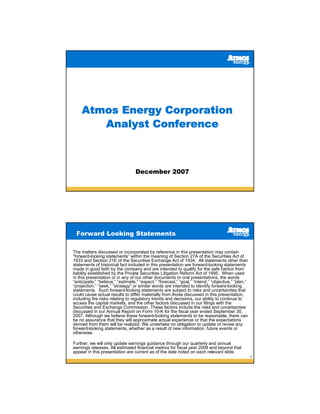 Atmos Energy Corporation
       Analyst Conference



                                  December 2007




 Forward Looking Statements

The matters discussed or incorporated by reference in this presentation may contain
“forward-looking statements” within the meaning of Section 27A of the Securities Act of
1933 and Section 21E of the Securities Exchange Act of 1934. All statements other than
statements of historical fact included in this presentation are forward-looking statements
made in good faith by the company and are intended to qualify for the safe harbor from
liability established by the Private Securities Litigation Reform Act of 1995. When used
in this presentation or in any of our other documents or oral presentations, the words
“anticipate,” “believe,” “estimate,” “expect,” “forecast,” “goal,” “intend,” “objective,” “plan,”
“projection,” “seek,” “strategy” or similar words are intended to identify forward-looking
statements. Such forward-looking statements are subject to risks and uncertainties that
could cause actual results to differ materially from those discussed in this presentation,
including the risks relating to regulatory trends and decisions, our ability to continue to
access the capital markets, and the other factors discussed in our filings with the
Securities and Exchange Commission. These factors include the risks and uncertainties
discussed in our Annual Report on Form 10-K for the fiscal year ended September 30,
2007. Although we believe these forward-looking statements to be reasonable, there can
be no assurance that they will approximate actual experience or that the expectations
derived from them will be realized. We undertake no obligation to update or revise any
forward-looking statements, whether as a result of new information, future events or
otherwise.

Further, we will only update earnings guidance through our quarterly and annual
earnings releases. All estimated financial metrics for fiscal year 2008 and beyond that
appear in this presentation are current as of the date noted on each relevant slide.
                                                                                                    2
 