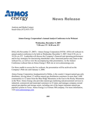 News Release

Analysts and Media Contact:
Susan Giles (972) 855-3729



        Atmos Energy Corporation’s Annual Analyst Conference to be Webcast

                               Wednesday, December 5, 2007
                                7:30 a.m. CT / 8:30 a.m. ET


DALLAS (November 27, 2007)—Atmos Energy Corporation (NYSE: ATO) will webcast its
annual analyst conference to be held on Wednesday December 5, 2007, from 8:30 a.m. to
10:30 a.m. ET. Leadership will discuss the Company’s financial and operating performance
and its key strategies for maximizing shareholder value. Interested parties may listen to the
webcast live, as well as view the accompanying slide presentation, via the Analyst
Conference webcast link on Atmos Energy’s Web site at www.atmosenergy.com.

For those unable to access the live webcast, the presentation will be archived on the
Company’s Web site until January 5, 2008.

Atmos Energy Corporation, headquartered in Dallas, is the country’s largest natural gas-only
distributor, serving about 3.2 million natural gas distribution customers in more than 1,600
communities in 12 states from the Blue Ridge Mountains in the East to the Rocky Mountains
in the West. Atmos Energy also provides natural gas marketing and procurement services to
industrial, commercial and municipal customers in 22 states and manages company-owned
natural gas pipeline and storage assets, including one of the largest intrastate natural gas
pipeline systems in Texas. Atmos Energy is a Fortune 500 company. For more information,
visit www.atmosenergy.com.


                                             ###
 
