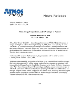 News Release

Analysts and Media Contact:
Susan Giles (972) 855-3729



              Atmos Energy Corporation’s Analyst Meeting to be Webcast

                               Thursday, February 26, 2009
                                 12:15 p.m. Eastern Time


DALLAS (February 20, 2009)—Atmos Energy Corporation (NYSE: ATO) will webcast its
analyst meeting to be held on Thursday February 26, 2009, from 12:15 to 1:30 p.m. ET in
New York City. During the meeting, leadership will discuss the Company’s financial and
operating performance. Interested parties may listen to the webcast live, as well as view the
accompanying slide presentation, via the Analyst Meeting webcast link on Atmos Energy’s
Web site at www.atmosenergy.com.

For those unable to access the live webcast, the presentation will be archived on the
Company’s Web site until April 1, 2009.

Atmos Energy Corporation, headquartered in Dallas, is the country’s largest natural gas-only
distributor, serving about 3.2 million natural gas distribution customers in more than 1,600
communities in 12 states from the Blue Ridge Mountains in the East to the Rocky Mountains
in the West. Atmos Energy also provides natural gas marketing and procurement services to
industrial, commercial and municipal customers primarily in the Midwest and Southeast and
manages company-owned natural gas pipeline and storage assets, including one of the largest
intrastate natural gas pipeline systems in Texas. Atmos Energy is a Fortune 500 company.
For more information, visit www.atmosenergy.com.




                                             ###
 