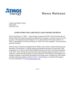 News Release


Analyst and Media Contact:
Susan Giles
(972) 855-3729



        ATMOS ENERGY DECLARES REGULAR QUARTERLY DIVIDEND

DALLAS (February 3, 2009)— Atmos Energy Corporation (NYSE: ATO) said today that its
Board of Directors declared a quarterly dividend on the company’s common stock of 33 cents
per share. The indicated annual dividend is $1.32. The dividend will be paid on March 10,
2009, to shareholders of record on February 25, 2009. This is the company’s 101st consecutive
quarterly dividend.

Atmos Energy Corporation, headquartered in Dallas, is the country’s largest natural-gas-only
distributor, serving about 3.2 million natural gas distribution customers in more than 1,600
communities in 12 states from the Blue Ridge Mountains in the East to the Rocky Mountains
in the West. Atmos Energy also provides natural gas marketing and procurement services to
industrial, commercial and municipal customers primarily in the Midwest and Southeast and
manages company-owned natural gas pipeline and storage assets, including one of the largest
intrastate natural gas pipeline systems in Texas. Atmos Energy is a Fortune 500 company.
For more information, visit www.atmosenergy.com.




                                           ###
 