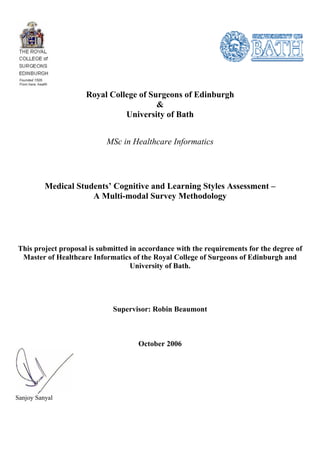 Royal College of Surgeons of Edinburgh
                                        &
                               University of Bath


                           MSc in Healthcare Informatics




          Medical Students’ Cognitive and Learning Styles Assessment –
                      A Multi-modal Survey Methodology




This project proposal is submitted in accordance with the requirements for the degree of
 Master of Healthcare Informatics of the Royal College of Surgeons of Edinburgh and
                                   University of Bath.




                             Supervisor: Robin Beaumont



                                     October 2006




Sanjoy Sanyal
 