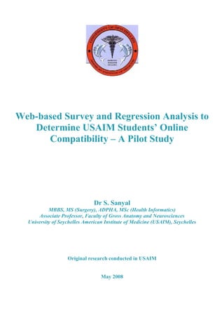 Web-based Survey and Regression Analysis to
   Determine USAIM Students’ Online
      Compatibility – A Pilot Study




                               Dr S. Sanyal
           MBBS, MS (Surgery), ADPHA, MSc (Health Informatics)
      Associate Professor, Faculty of Gross Anatomy and Neurosciences
  University of Seychelles American Institute of Medicine (USAIM), Seychelles




                   Original research conducted in USAIM


                                  May 2008
 