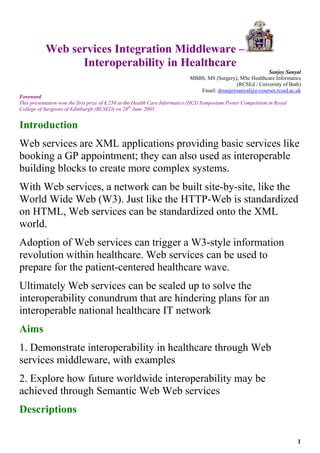 Web services Integration Middleware –
                 Interoperability in Healthcare
                                                                                                            Sanjoy Sanyal
                                                                             MBBS, MS (Surgery), MSc Healthcare Informatics
                                                                                               (RCSEd / University of Bath)
                                                                                Email: drsanjoysanyal@e-courses.rcsed.ac.uk
Foreword
This presentation won the first prize of ₤ 250 at the Health Care Informatics (HCI) Symposium Poster Competition in Royal
College of Surgeons of Edinburgh (RCSED) on 28th June 2005.


Introduction
Web services are XML applications providing basic services like
booking a GP appointment; they can also used as interoperable
building blocks to create more complex systems.
With Web services, a network can be built site-by-site, like the
World Wide Web (W3). Just like the HTTP-Web is standardized
on HTML, Web services can be standardized onto the XML
world.
Adoption of Web services can trigger a W3-style information
revolution within healthcare. Web services can be used to
prepare for the patient-centered healthcare wave.
Ultimately Web services can be scaled up to solve the
interoperability conundrum that are hindering plans for an
interoperable national healthcare IT network
Aims
1. Demonstrate interoperability in healthcare through Web
services middleware, with examples
2. Explore how future worldwide interoperability may be
achieved through Semantic Web Web services
Descriptions

                                                                                                                            1
 